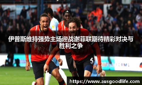 伊普斯维持强势主场迎战谢菲联期待精彩对决与胜利之争